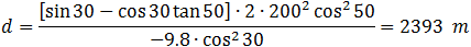 d=([sin⁡30-cos⁡30  tan⁡50 ]∙2∙200^2  cos^2⁡50)/(-9.8∙cos^2⁡30 )=2393 m